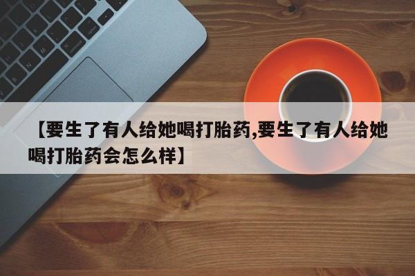 米非司酮片哪里有买【要生了有人给她喝打胎药,要生了有人给她喝打胎药会怎么样】