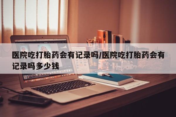 米非司酮片哪里有买医院吃打胎药会有记录吗/医院吃打胎药会有记录吗多少钱