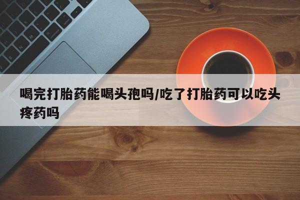 米非司酮片哪里有买喝完打胎药能喝头孢吗/吃了打胎药可以吃头疼药吗