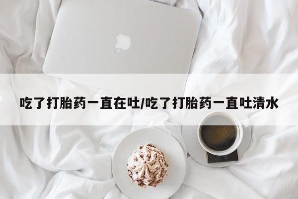 米非司酮片哪里有买吃了打胎药一直在吐/吃了打胎药一直吐清水