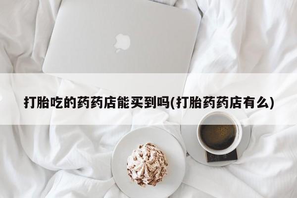 米非司酮片哪里有买打胎吃的药药店能买到吗(打胎药药店有么)