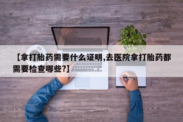 米非司酮片哪里有买【拿打胎药需要什么证明,去医院拿打胎药都需要检查哪些?】
