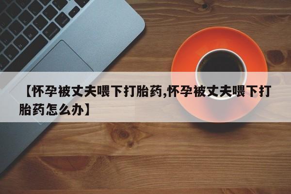 米非司酮片哪里有买【怀孕被丈夫喂下打胎药,怀孕被丈夫喂下打胎药怎么办】