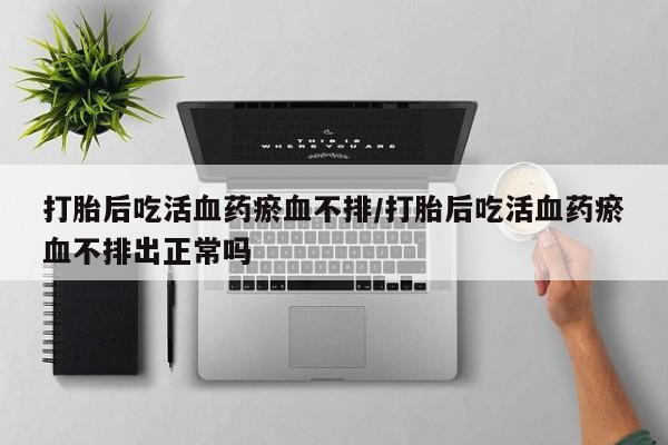 米非司酮片哪里有买打胎后吃活血药瘀血不排/打胎后吃活血药瘀血不排出正常吗
