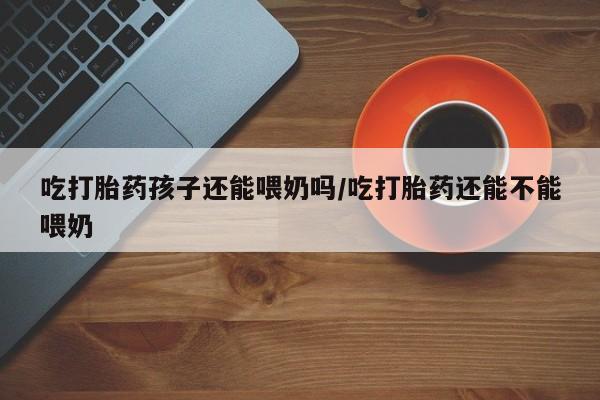 米非司酮片哪里有买吃打胎药孩子还能喂奶吗/吃打胎药还能不能喂奶
