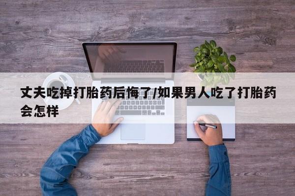 米非司酮片哪里有买丈夫吃掉打胎药后悔了/如果男人吃了打胎药会怎样
