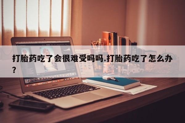 米非司酮片哪里有买打胎药吃了会很难受吗吗.打胎药吃了怎么办？