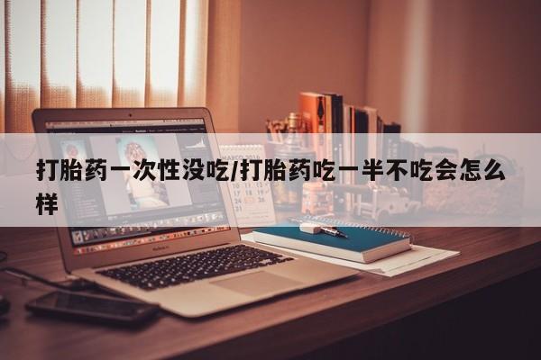 米非司酮片哪里有买打胎药一次性没吃/打胎药吃一半不吃会怎么样