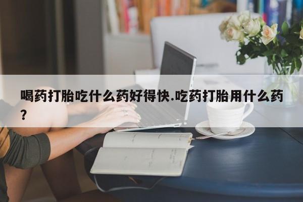 米非司酮片哪里有买喝药打胎吃什么药好得快.吃药打胎用什么药？