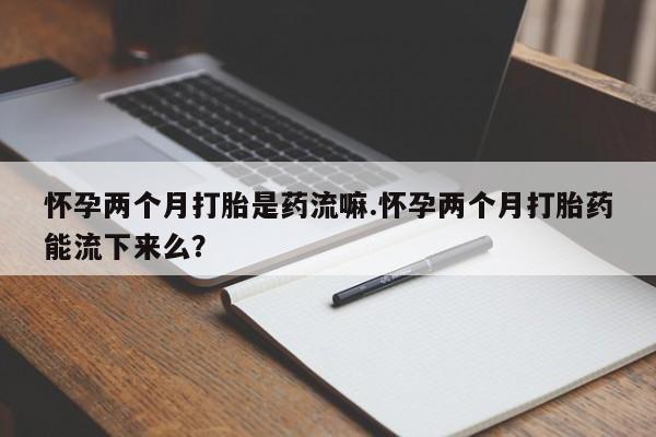 米非司酮片哪里有买怀孕两个月打胎是药流嘛.怀孕两个月打胎药能流下来么？