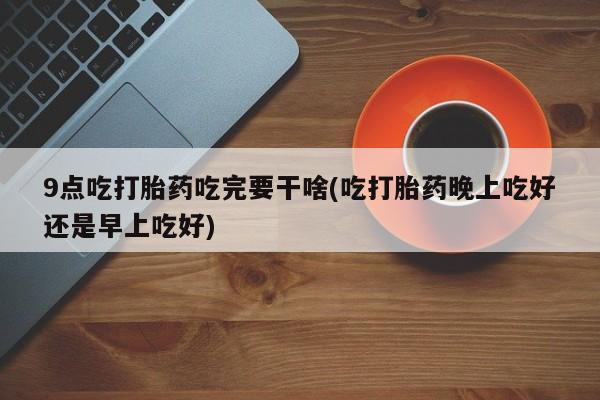 米非司酮片哪里有买9点吃打胎药吃完要干啥(吃打胎药晚上吃好还是早上吃好)